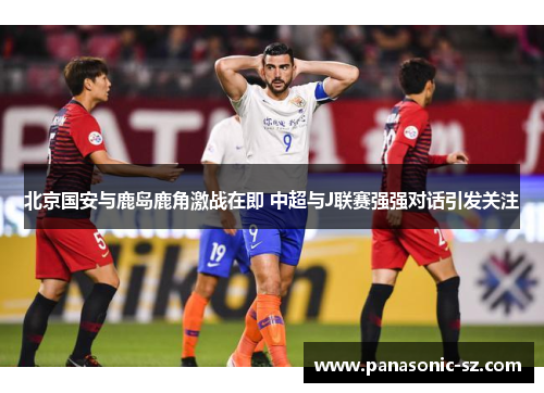 北京国安与鹿岛鹿角激战在即 中超与J联赛强强对话引发关注